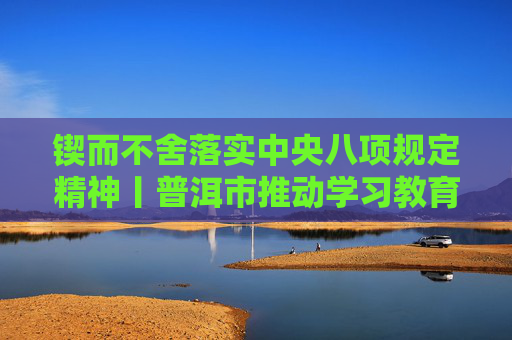 锲而不舍落实中央八项规定精神丨普洱市推动学习教育走深走实见行见效