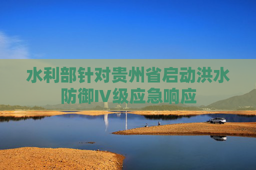 水利部针对贵州省启动洪水防御Ⅳ级应急响应