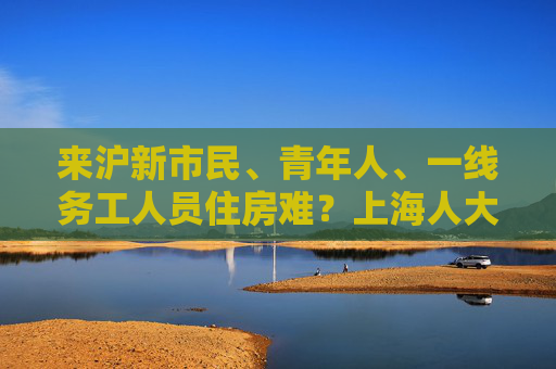 来沪新市民、青年人、一线务工人员住房难？上海人大推动政府部门解决