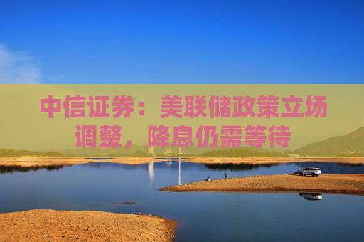 中信证券：美联储政策立场调整，降息仍需等待
