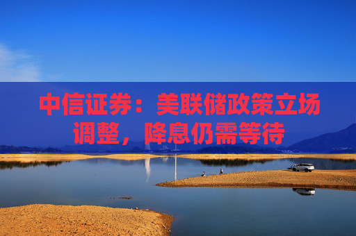中信证券：美联储政策立场调整，降息仍需等待
