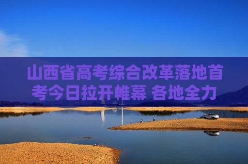 山西省高考综合改革落地首考今日拉开帷幕 各地全力确保安全平稳有序