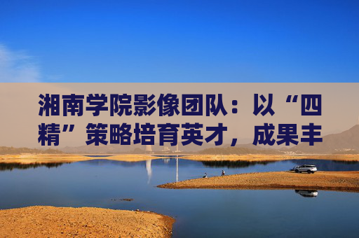 湘南学院影像团队：以“四精”策略培育英才，成果丰硕
