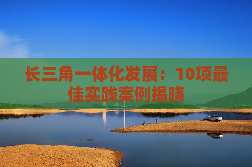 长三角一体化发展：10项最佳实践案例揭晓