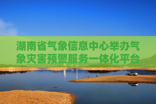 湖南省气象信息中心举办气象灾害预警服务一体化平台新功能推广介绍会