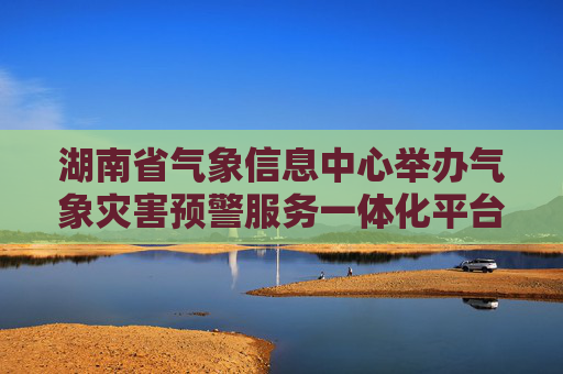 湖南省气象信息中心举办气象灾害预警服务一体化平台新功能推广介绍会