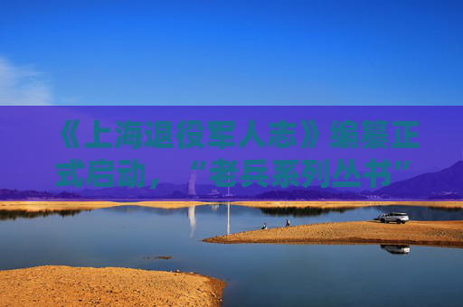 《上海退役军人志》编纂正式启动，“老兵系列丛书”首部将面世