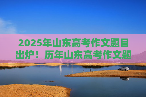 2025年山东高考作文题目出炉！历年山东高考作文题回顾