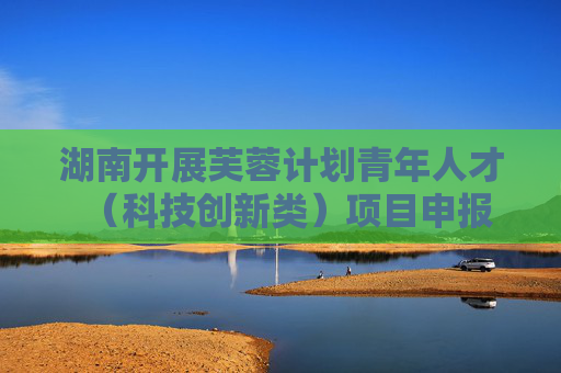 湖南开展芙蓉计划青年人才（科技创新类）项目申报