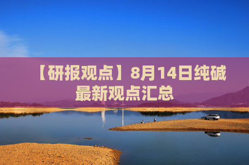 【研报观点】8月14日纯碱最新观点汇总