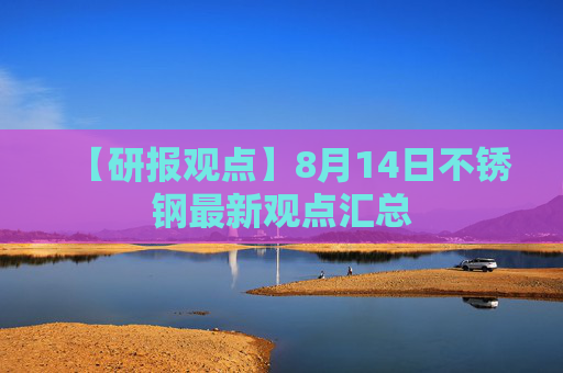 【研报观点】8月14日不锈钢最新观点汇总