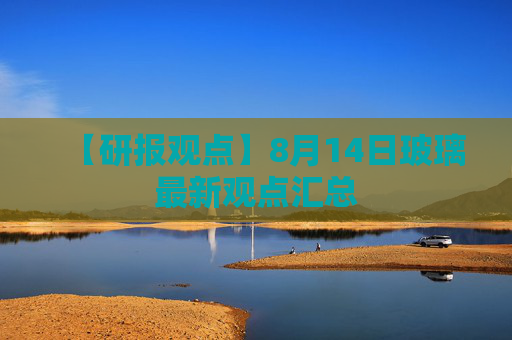 【研报观点】8月14日玻璃最新观点汇总