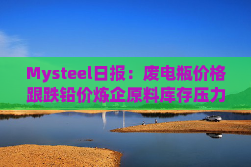 Mysteel日报：废电瓶价格跟跌铅价炼企原料库存压力缓解