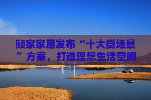顾家家居发布“十大微场景”方案，打造理想生活空间