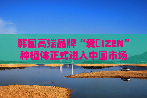 韩国高端品牌“爱瑧IZEN”种植体正式进入中国市场