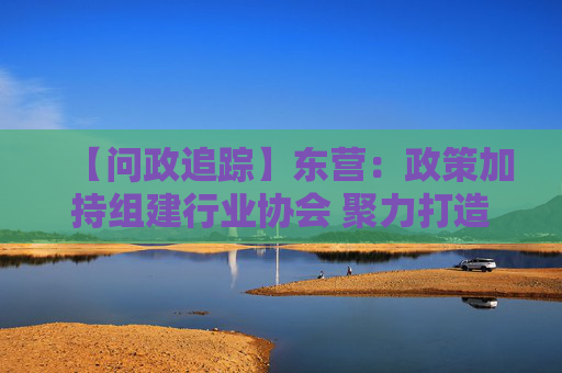 【问政追踪】东营：政策加持组建行业协会 聚力打造黄河口海参品牌