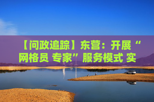 【问政追踪】东营：开展“网格员 专家”服务模式 实现“无忧申报”