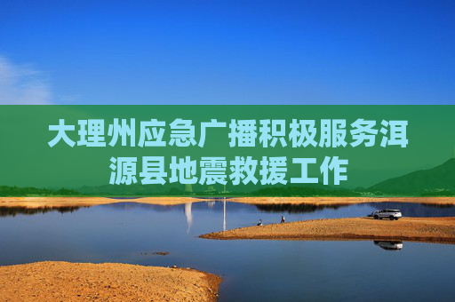 大理州应急广播积极服务洱源县地震救援工作