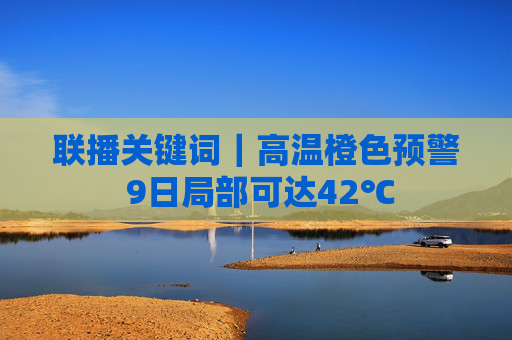 联播关键词｜高温橙色预警 9日局部可达42℃
