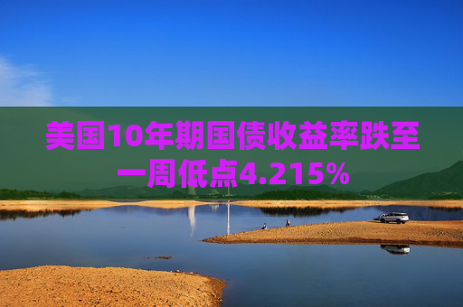 美国10年期国债收益率跌至一周低点4.215%