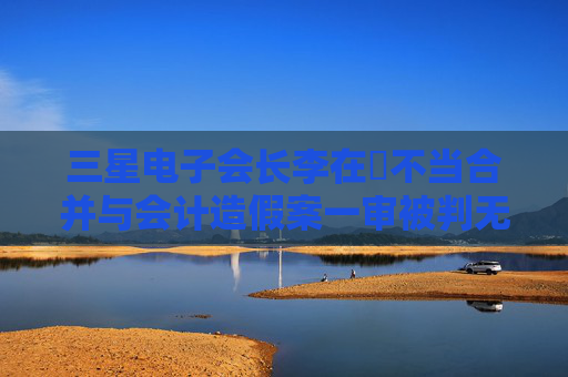 三星电子会长李在镕不当合并与会计造假案一审被判无罪