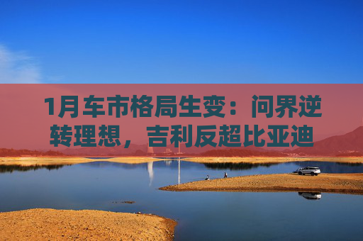 1月车市格局生变：问界逆转理想，吉利反超比亚迪