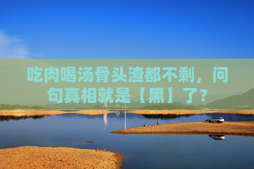 吃肉喝汤骨头渣都不剩，问句真相就是【黑】了？