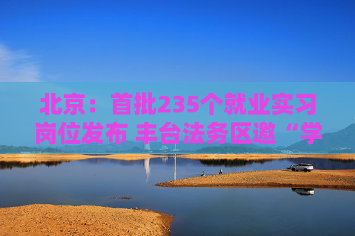 北京：首批235个就业实习岗位发布 丰台法务区邀“学子回家”