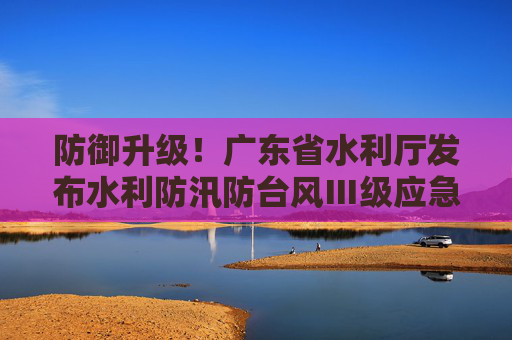 防御升级！广东省水利厅发布水利防汛防台风Ⅲ级应急响应