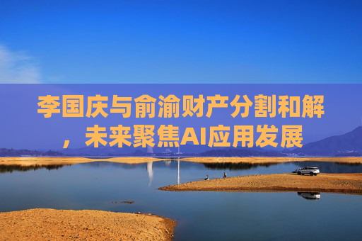 李国庆与俞渝财产分割和解，未来聚焦AI应用发展
