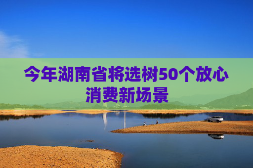 今年湖南省将选树50个放心消费新场景