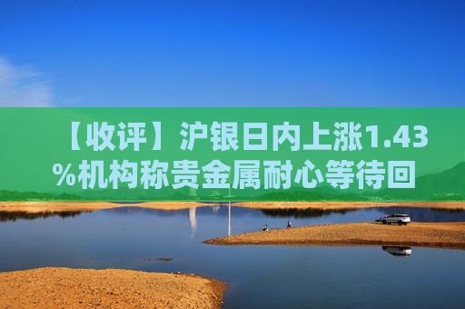 【收评】沪银日内上涨1.43%机构称贵金属耐心等待回调布局机会