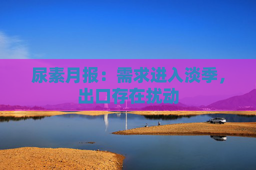 尿素月报：需求进入淡季，出口存在扰动