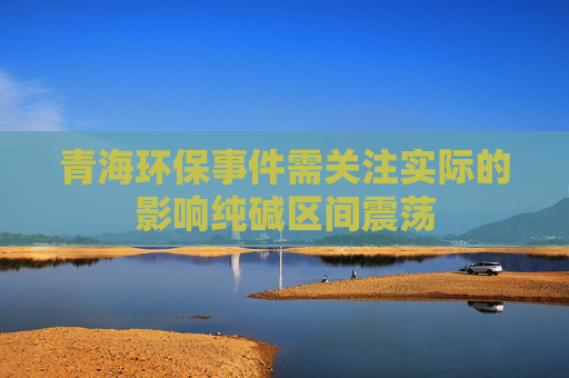 青海环保事件需关注实际的影响纯碱区间震荡