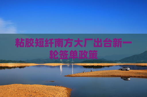 粘胶短纤南方大厂出台新一轮签单政策