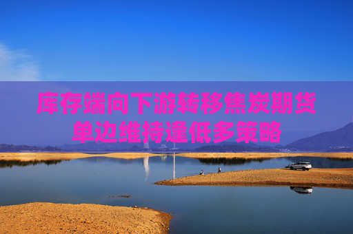 库存端向下游转移焦炭期货单边维持逢低多策略