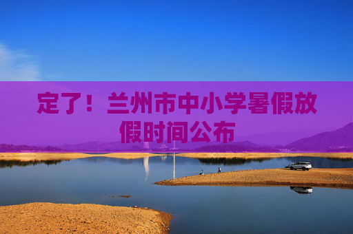 定了！兰州市中小学暑假放假时间公布