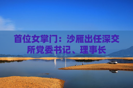 首位女掌门：沙雁出任深交所党委书记、理事长