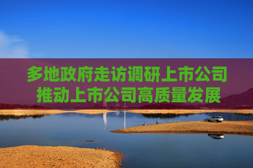 多地政府走访调研上市公司 推动上市公司高质量发展