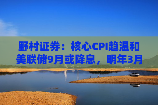 野村证券：核心CPI趋温和美联储9月或降息，明年3月前将三连降