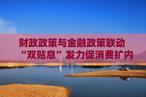 财政政策与金融政策联动 “双贴息”发力促消费扩内需