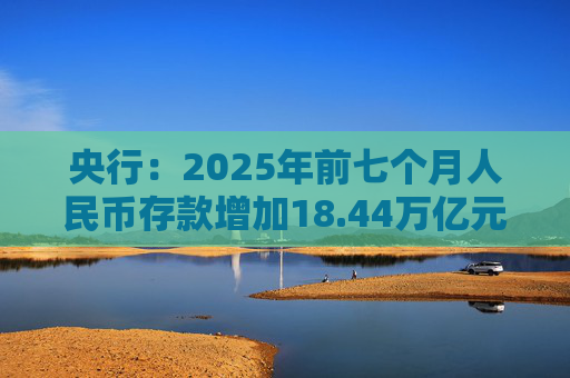 央行：2025年前七个月人民币存款增加18.44万亿元