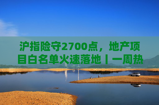 沪指险守2700点,地产项目白名单火速落地丨一周热点回顾