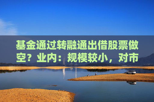 基金通过转融通出借股票做空？业内：规模较小，对市场影响有限