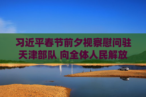 习近平春节前夕视察慰问驻天津部队 向全体人民解放军指战员武警部队官兵军队文职人员民兵预备役人员致以新春祝福