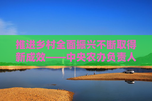 推进乡村全面振兴不断取得新成效——中央农办负责人解读2024年中央一号文件