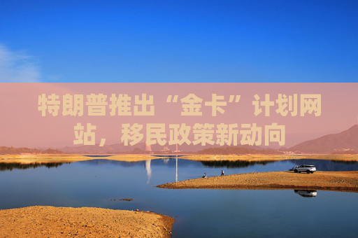 特朗普推出“金卡”计划网站，移民政策新动向