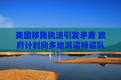美国移民执法引发矛盾 政府计划向多地派遣特遣队