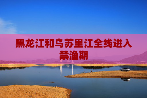 黑龙江和乌苏里江全线进入禁渔期
