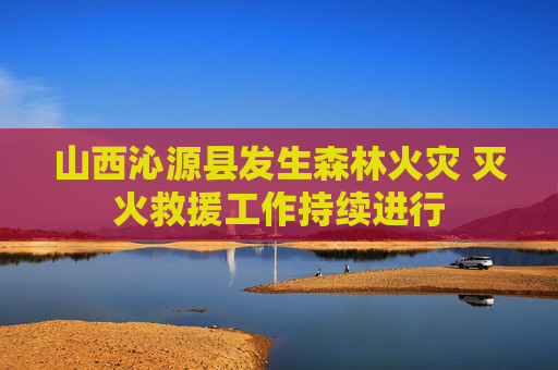山西沁源县发生森林火灾 灭火救援工作持续进行